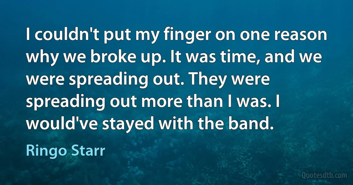 I couldn't put my finger on one reason why we broke up. It was time, and we were spreading out. They were spreading out more than I was. I would've stayed with the band. (Ringo Starr)