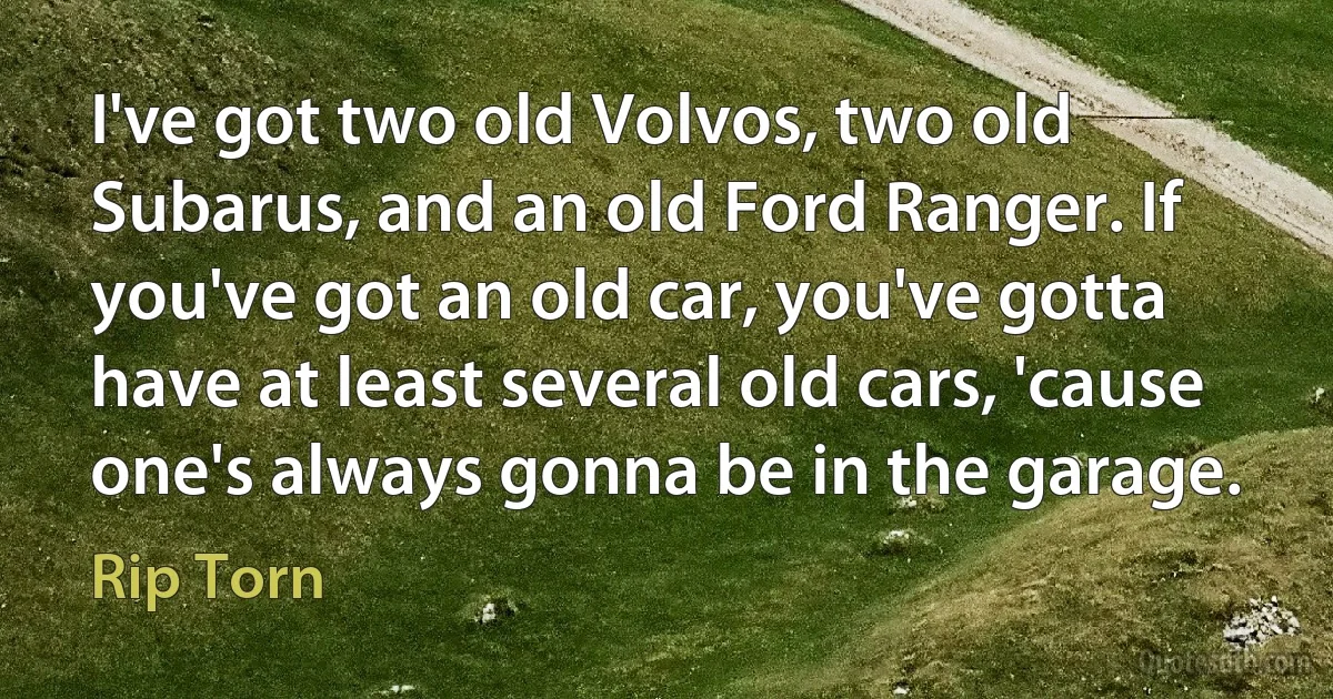 I've got two old Volvos, two old Subarus, and an old Ford Ranger. If you've got an old car, you've gotta have at least several old cars, 'cause one's always gonna be in the garage. (Rip Torn)