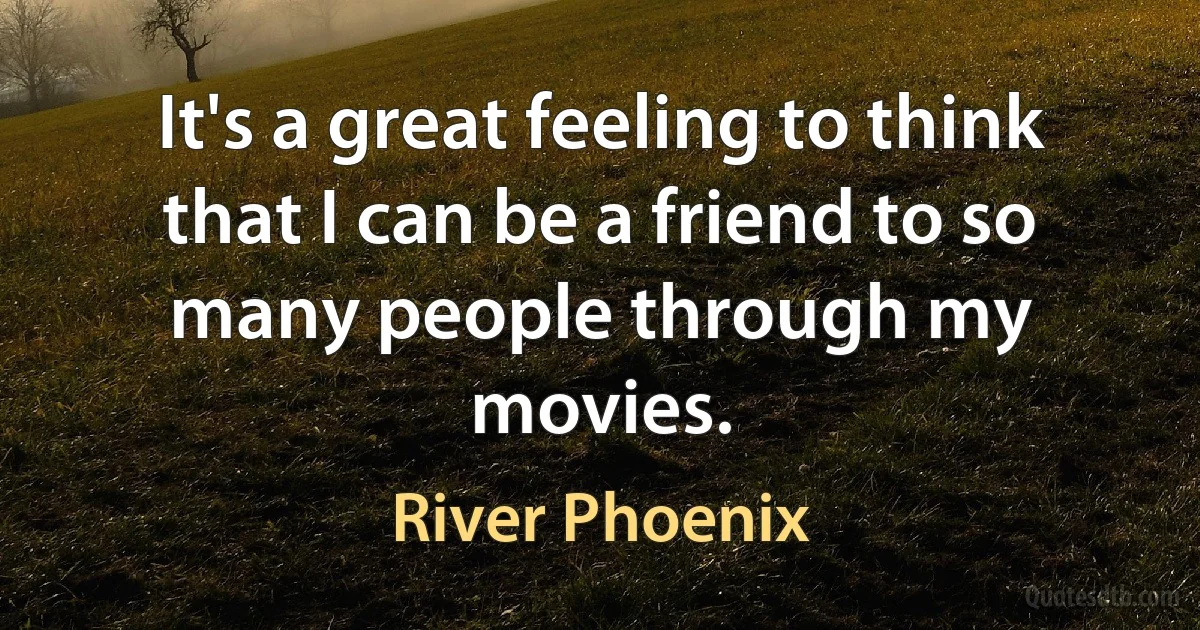 It's a great feeling to think that I can be a friend to so many people through my movies. (River Phoenix)