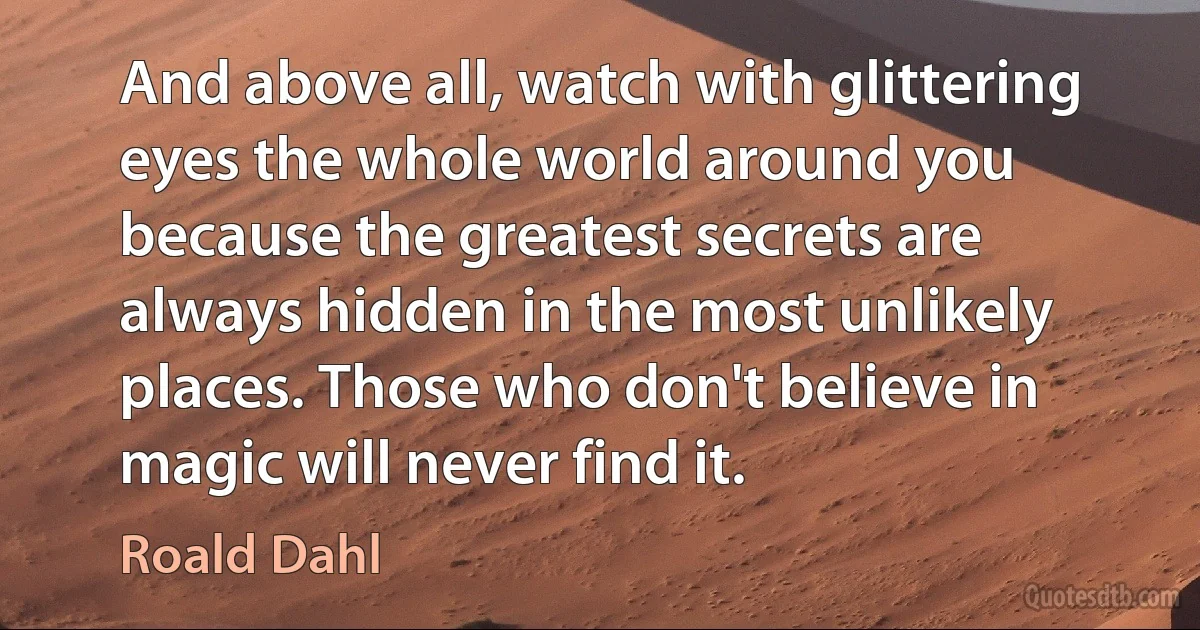 And above all, watch with glittering eyes the whole world around you because the greatest secrets are always hidden in the most unlikely places. Those who don't believe in magic will never find it. (Roald Dahl)