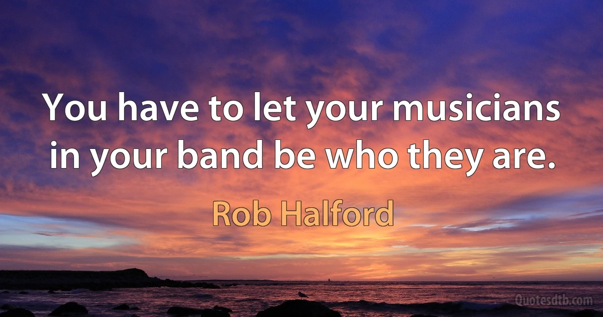 You have to let your musicians in your band be who they are. (Rob Halford)