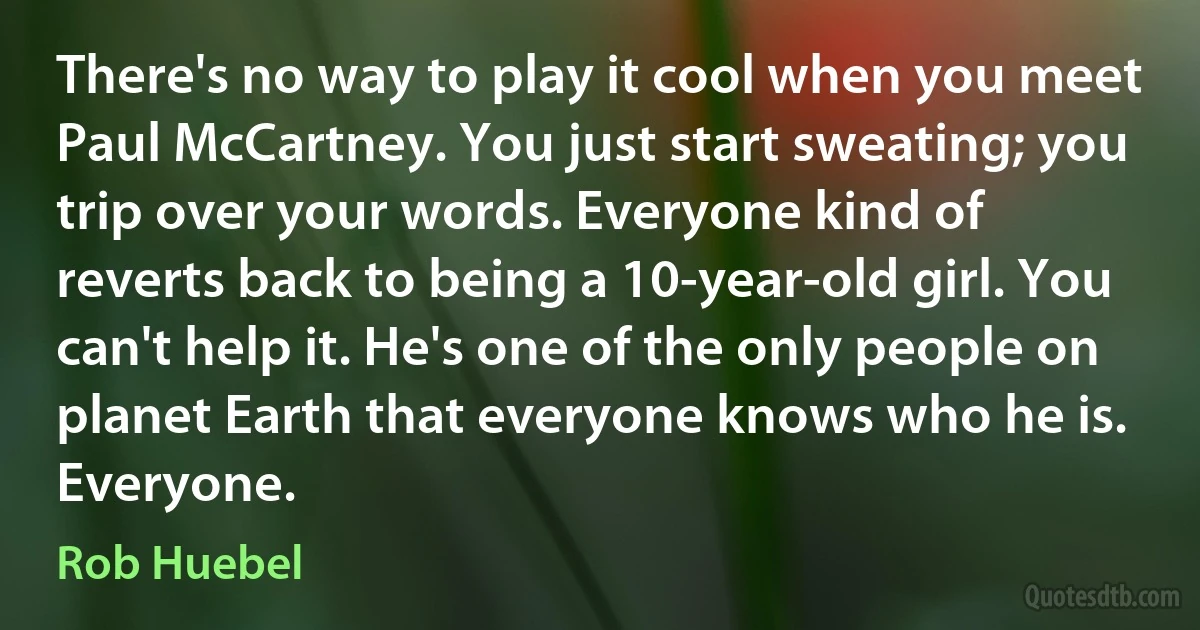 There's no way to play it cool when you meet Paul McCartney. You just start sweating; you trip over your words. Everyone kind of reverts back to being a 10-year-old girl. You can't help it. He's one of the only people on planet Earth that everyone knows who he is. Everyone. (Rob Huebel)