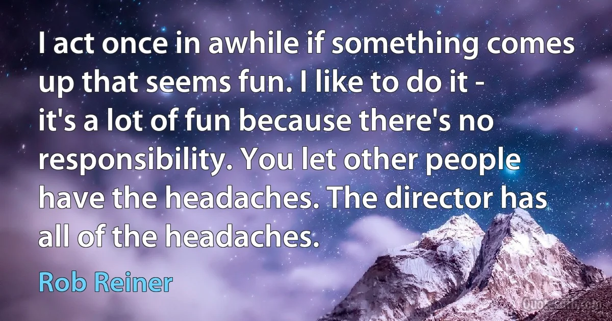 I act once in awhile if something comes up that seems fun. I like to do it - it's a lot of fun because there's no responsibility. You let other people have the headaches. The director has all of the headaches. (Rob Reiner)