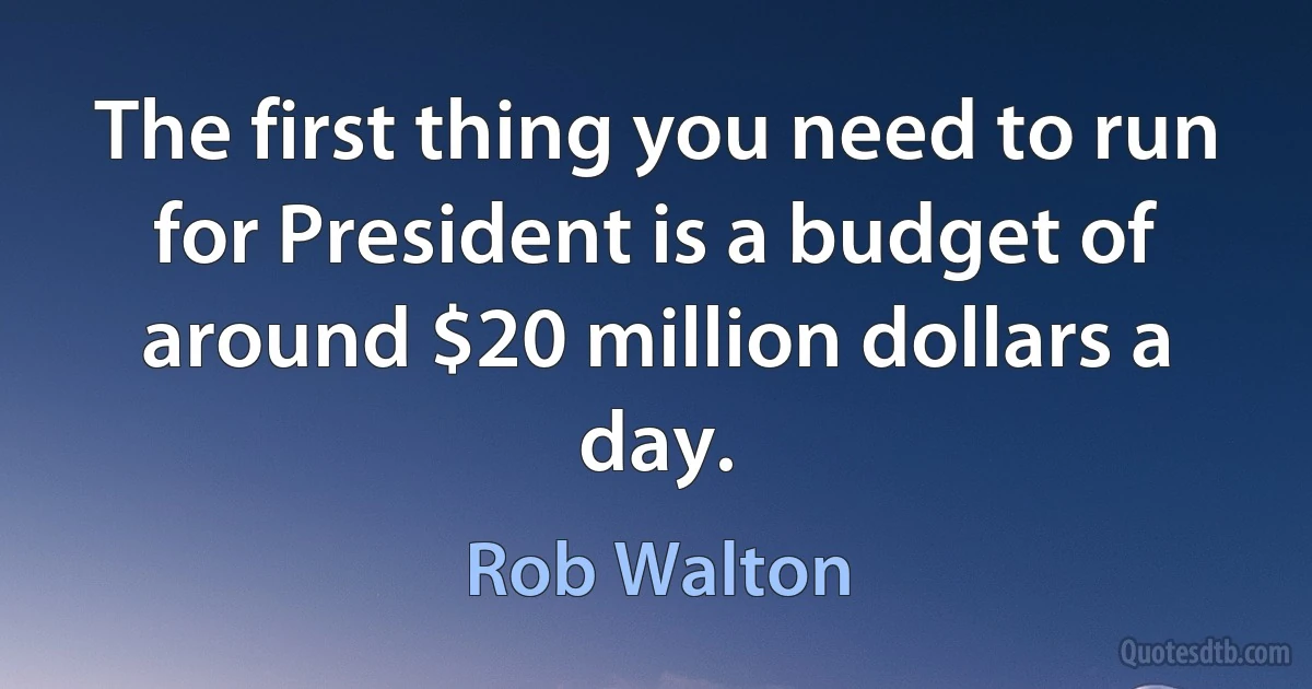 The first thing you need to run for President is a budget of around $20 million dollars a day. (Rob Walton)