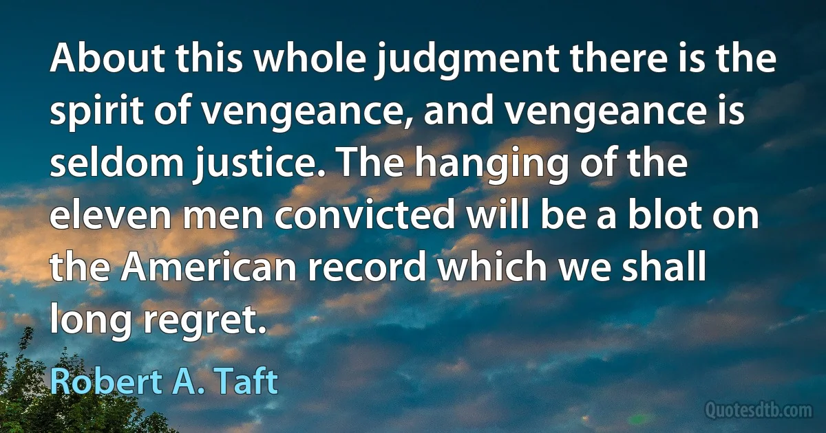 About this whole judgment there is the spirit of vengeance, and vengeance is seldom justice. The hanging of the eleven men convicted will be a blot on the American record which we shall long regret. (Robert A. Taft)