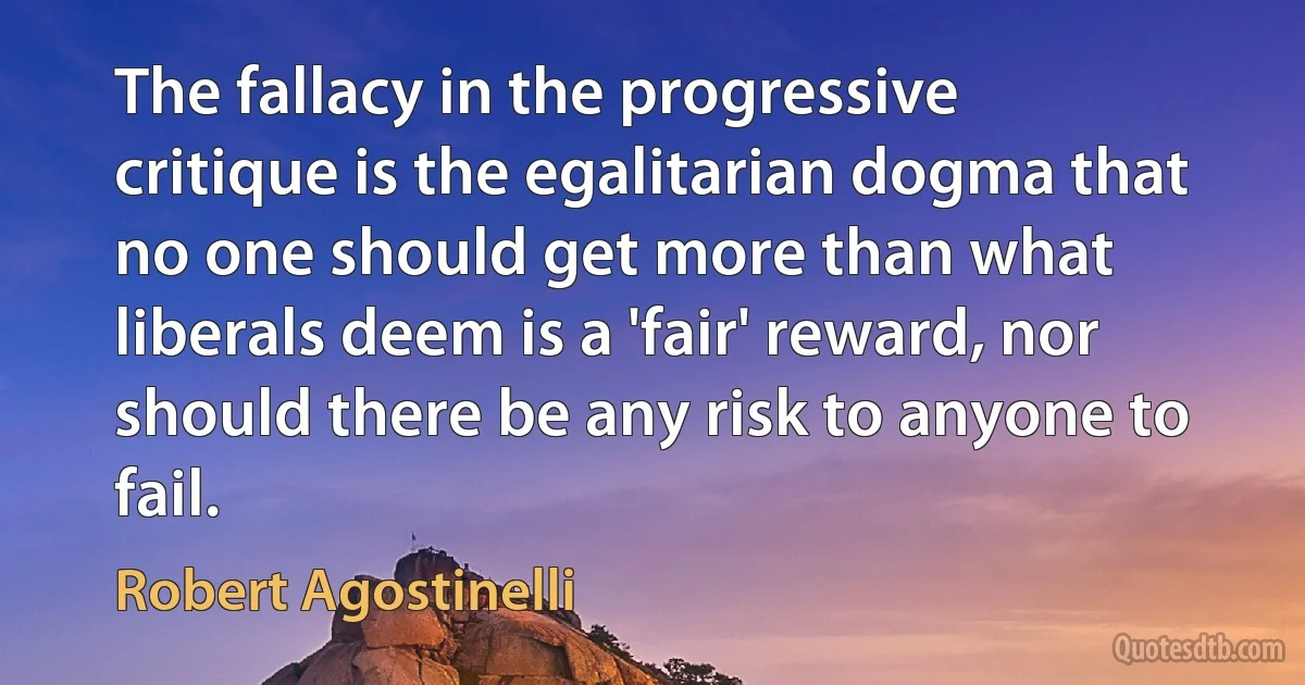 The fallacy in the progressive critique is the egalitarian dogma that no one should get more than what liberals deem is a 'fair' reward, nor should there be any risk to anyone to fail. (Robert Agostinelli)