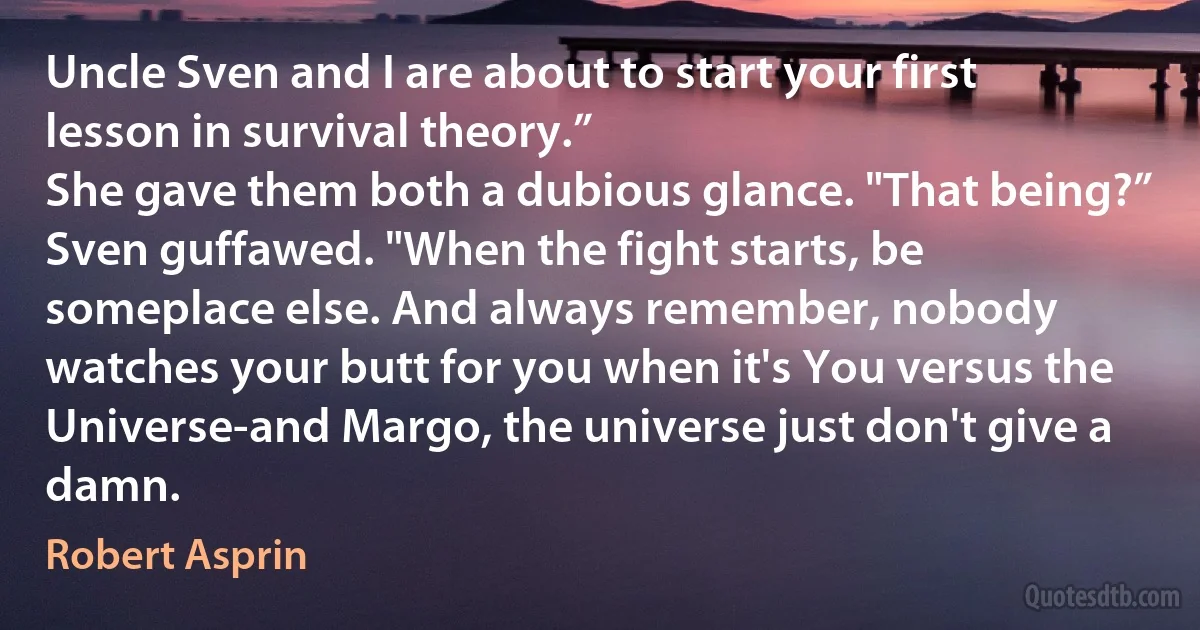 Uncle Sven and I are about to start your first lesson in survival theory.”
She gave them both a dubious glance. "That being?”
Sven guffawed. "When the fight starts, be someplace else. And always remember, nobody watches your butt for you when it's You versus the Universe-and Margo, the universe just don't give a damn. (Robert Asprin)