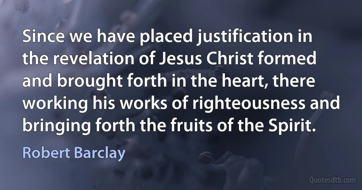 Since we have placed justification in the revelation of Jesus Christ formed and brought forth in the heart, there working his works of righteousness and bringing forth the fruits of the Spirit. (Robert Barclay)