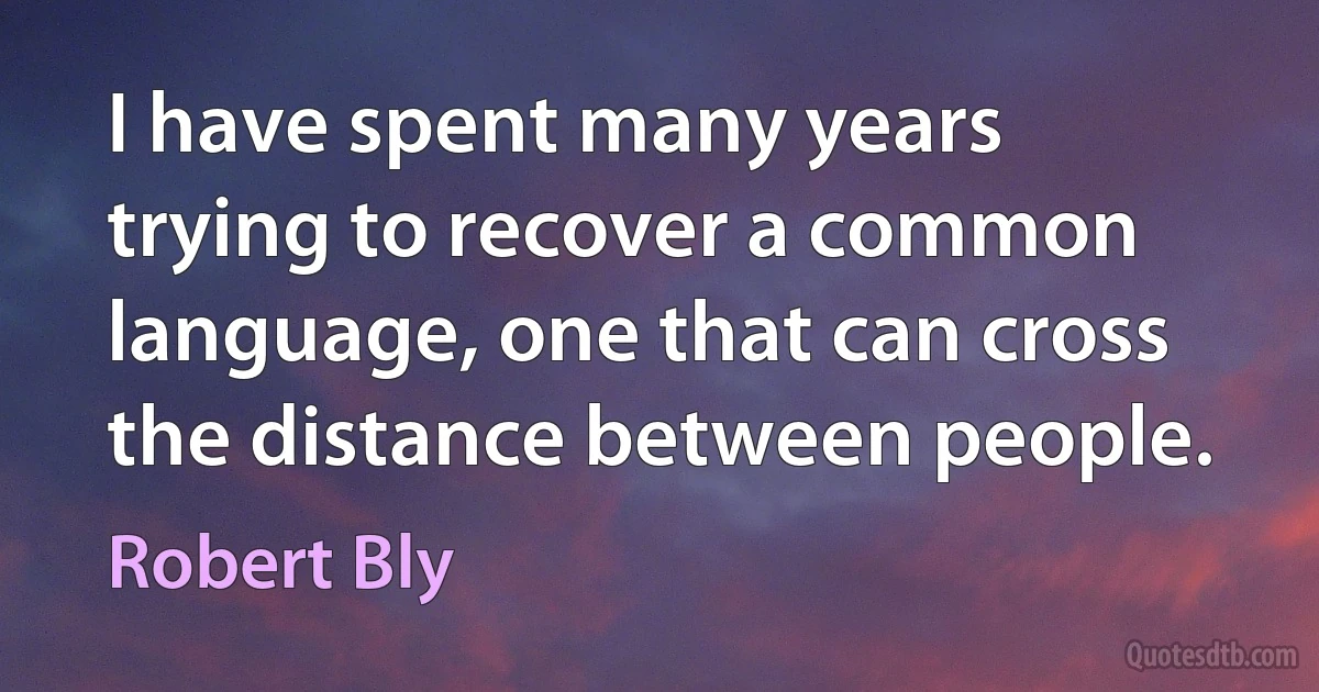 I have spent many years trying to recover a common language, one that can cross the distance between people. (Robert Bly)