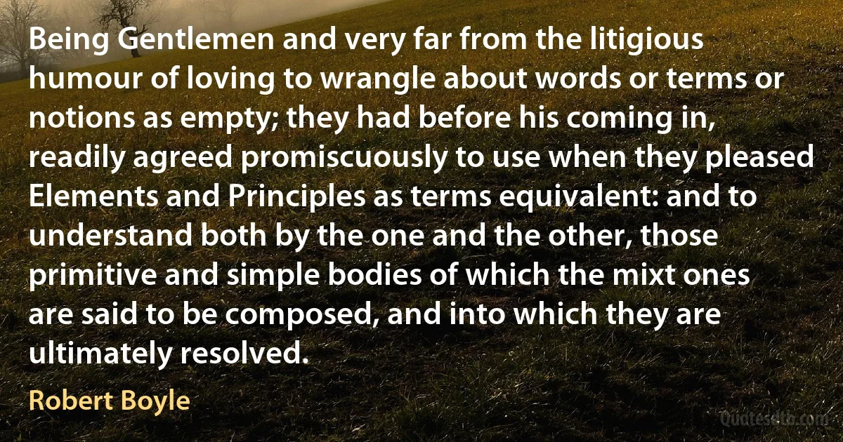 Being Gentlemen and very far from the litigious humour of loving to wrangle about words or terms or notions as empty; they had before his coming in, readily agreed promiscuously to use when they pleased Elements and Principles as terms equivalent: and to understand both by the one and the other, those primitive and simple bodies of which the mixt ones are said to be composed, and into which they are ultimately resolved. (Robert Boyle)