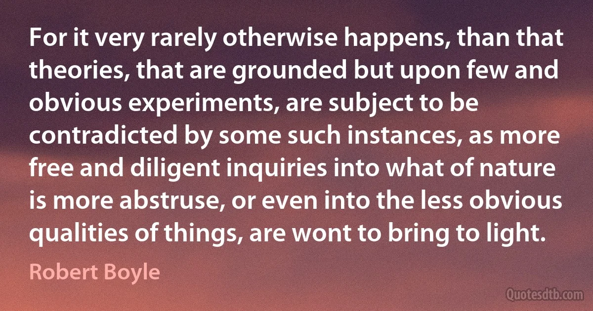 For it very rarely otherwise happens, than that theories, that are grounded but upon few and obvious experiments, are subject to be contradicted by some such instances, as more free and diligent inquiries into what of nature is more abstruse, or even into the less obvious qualities of things, are wont to bring to light. (Robert Boyle)