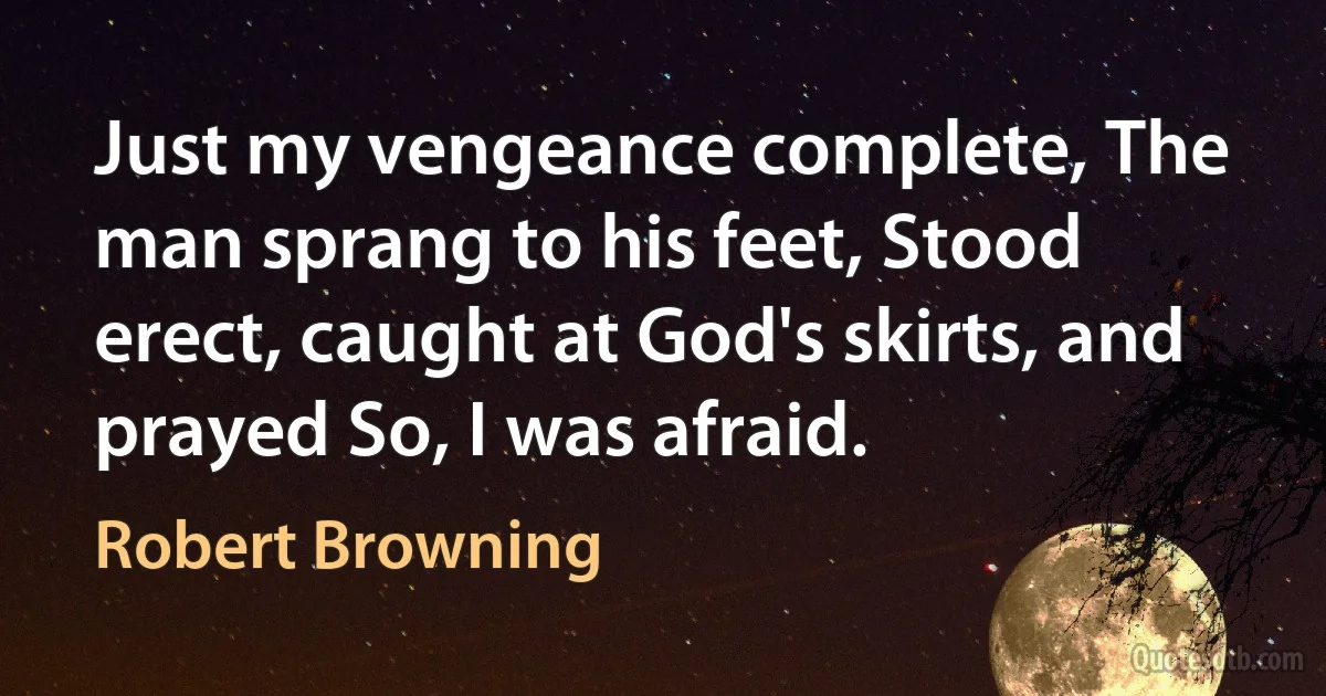 Just my vengeance complete, The man sprang to his feet, Stood erect, caught at God's skirts, and prayed So, I was afraid. (Robert Browning)