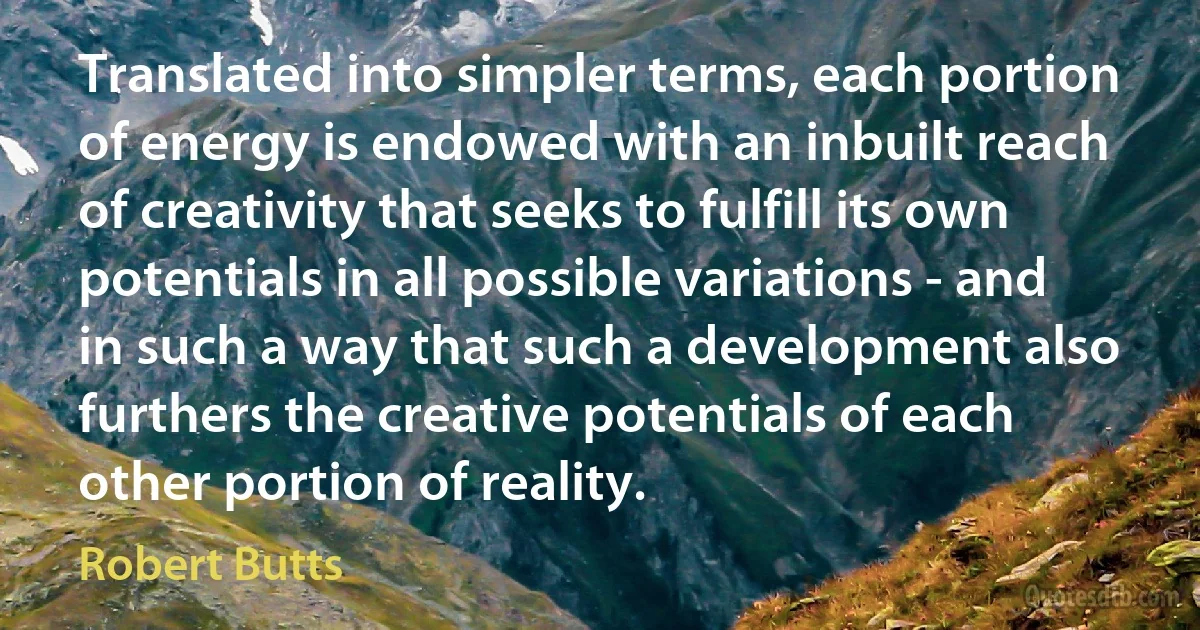 Translated into simpler terms, each portion of energy is endowed with an inbuilt reach of creativity that seeks to fulfill its own potentials in all possible variations - and in such a way that such a development also furthers the creative potentials of each other portion of reality. (Robert Butts)