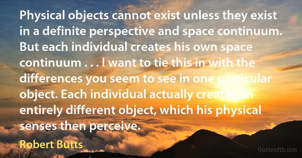 Physical objects cannot exist unless they exist in a definite perspective and space continuum. But each individual creates his own space continuum . . . I want to tie this in with the differences you seem to see in one particular object. Each individual actually creates an entirely different object, which his physical senses then perceive. (Robert Butts)