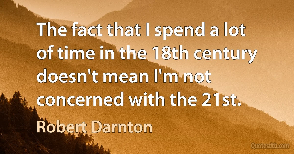 The fact that I spend a lot of time in the 18th century doesn't mean I'm not concerned with the 21st. (Robert Darnton)