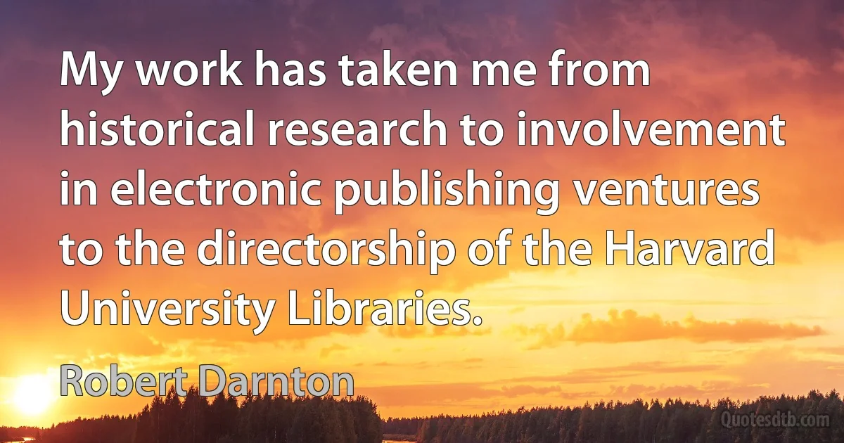 My work has taken me from historical research to involvement in electronic publishing ventures to the directorship of the Harvard University Libraries. (Robert Darnton)