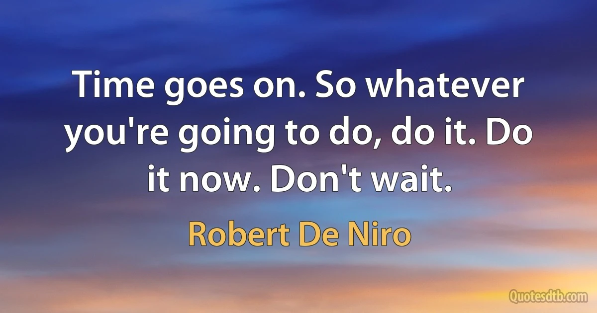 Time goes on. So whatever you're going to do, do it. Do it now. Don't wait. (Robert De Niro)