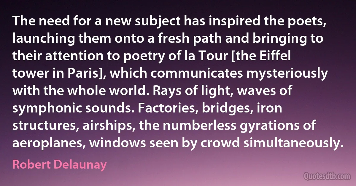 The need for a new subject has inspired the poets, launching them onto a fresh path and bringing to their attention to poetry of la Tour [the Eiffel tower in Paris], which communicates mysteriously with the whole world. Rays of light, waves of symphonic sounds. Factories, bridges, iron structures, airships, the numberless gyrations of aeroplanes, windows seen by crowd simultaneously. (Robert Delaunay)