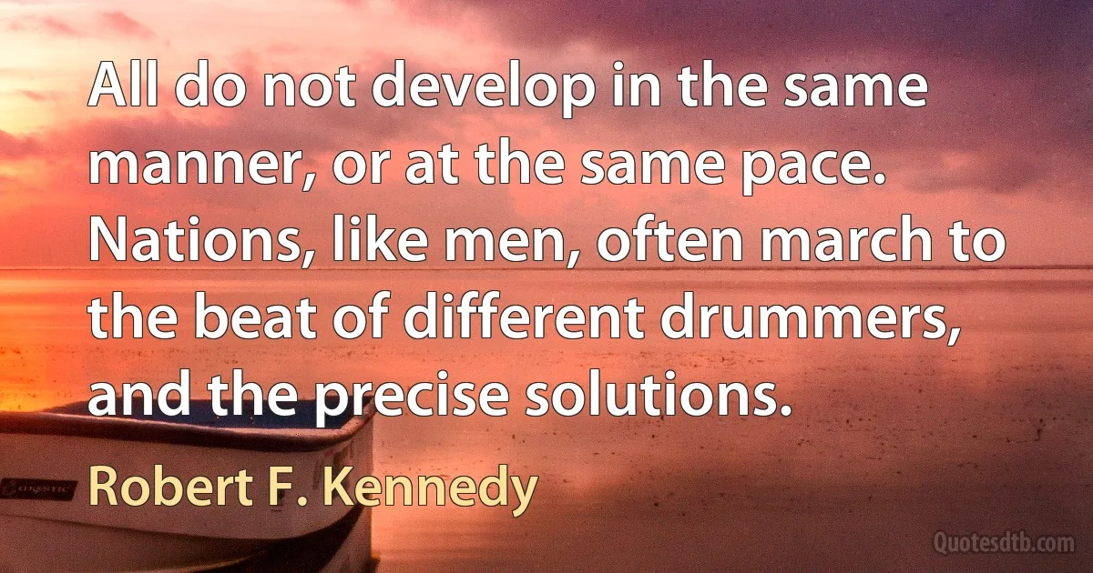 All do not develop in the same manner, or at the same pace. Nations, like men, often march to the beat of different drummers, and the precise solutions. (Robert F. Kennedy)