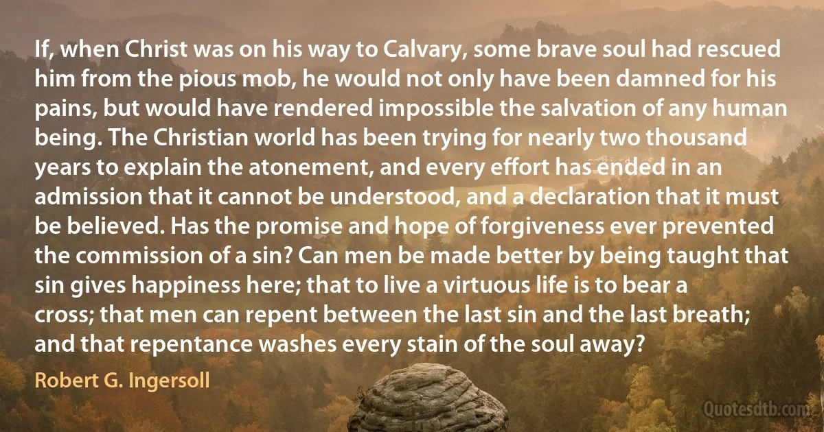 If, when Christ was on his way to Calvary, some brave soul had rescued him from the pious mob, he would not only have been damned for his pains, but would have rendered impossible the salvation of any human being. The Christian world has been trying for nearly two thousand years to explain the atonement, and every effort has ended in an admission that it cannot be understood, and a declaration that it must be believed. Has the promise and hope of forgiveness ever prevented the commission of a sin? Can men be made better by being taught that sin gives happiness here; that to live a virtuous life is to bear a cross; that men can repent between the last sin and the last breath; and that repentance washes every stain of the soul away? (Robert G. Ingersoll)