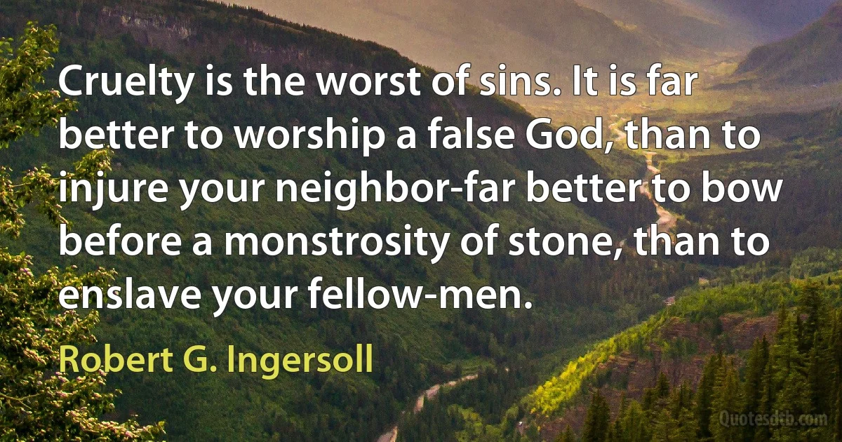 Cruelty is the worst of sins. It is far better to worship a false God, than to injure your neighbor-far better to bow before a monstrosity of stone, than to enslave your fellow-men. (Robert G. Ingersoll)