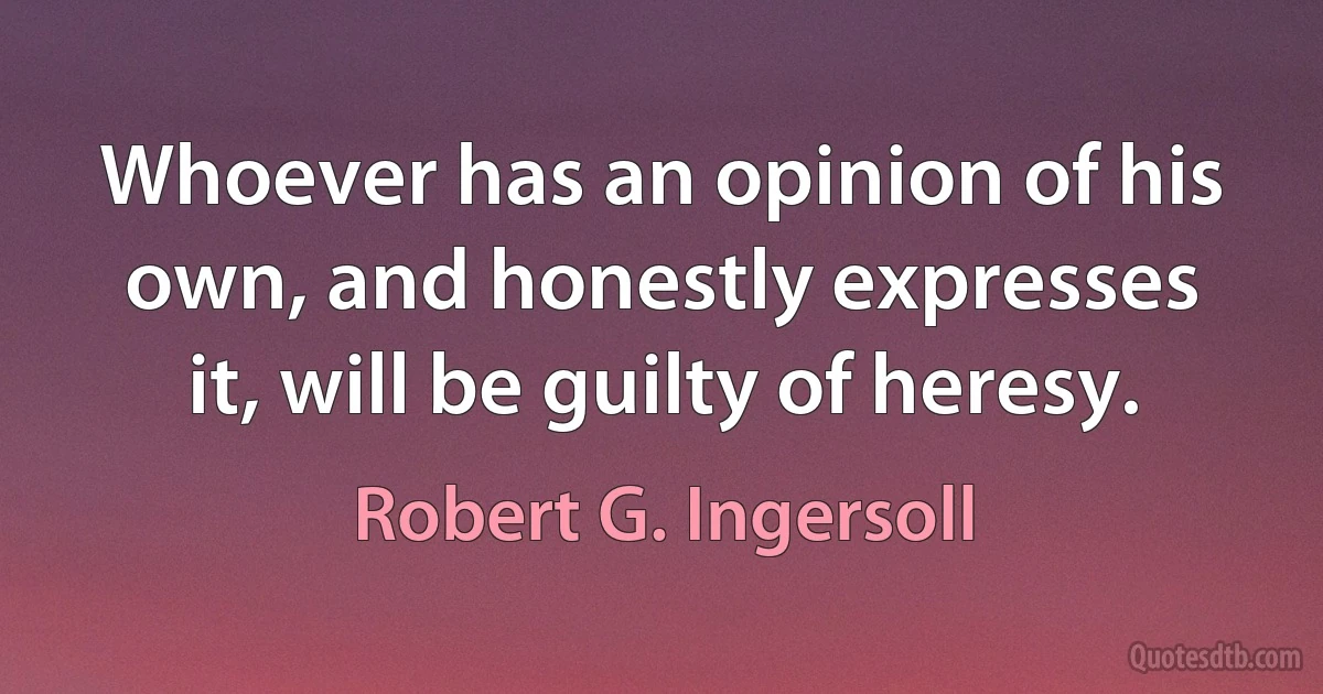 Whoever has an opinion of his own, and honestly expresses it, will be guilty of heresy. (Robert G. Ingersoll)