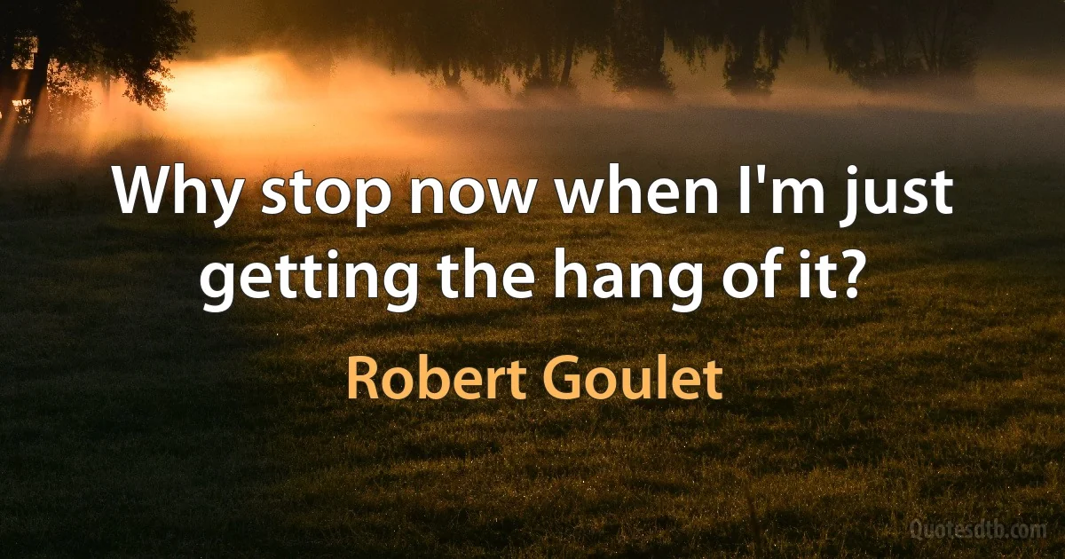 Why stop now when I'm just getting the hang of it? (Robert Goulet)