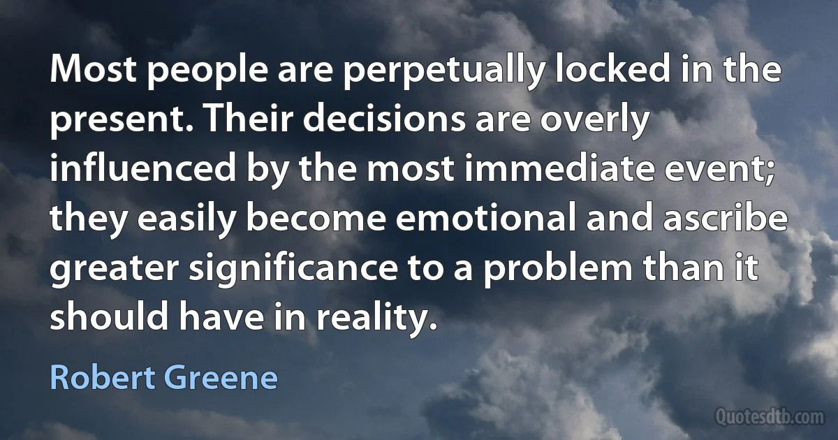 Most people are perpetually locked in the present. Their decisions are overly influenced by the most immediate event; they easily become emotional and ascribe greater significance to a problem than it should have in reality. (Robert Greene)