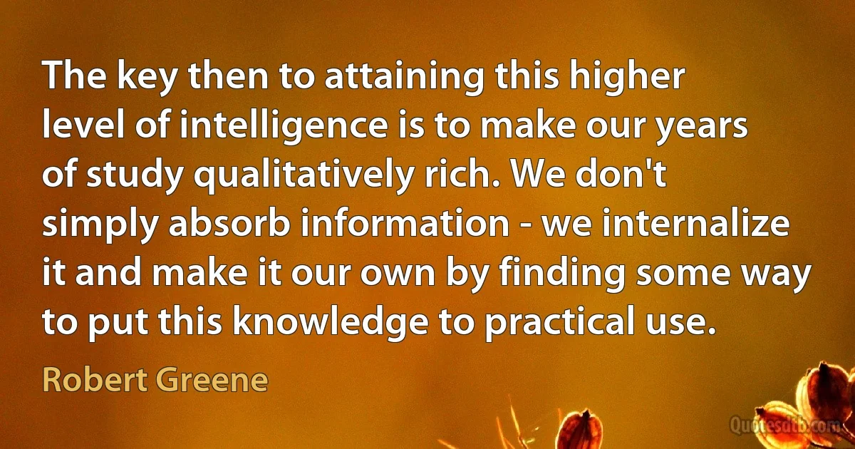 The key then to attaining this higher level of intelligence is to make our years of study qualitatively rich. We don't simply absorb information - we internalize it and make it our own by finding some way to put this knowledge to practical use. (Robert Greene)