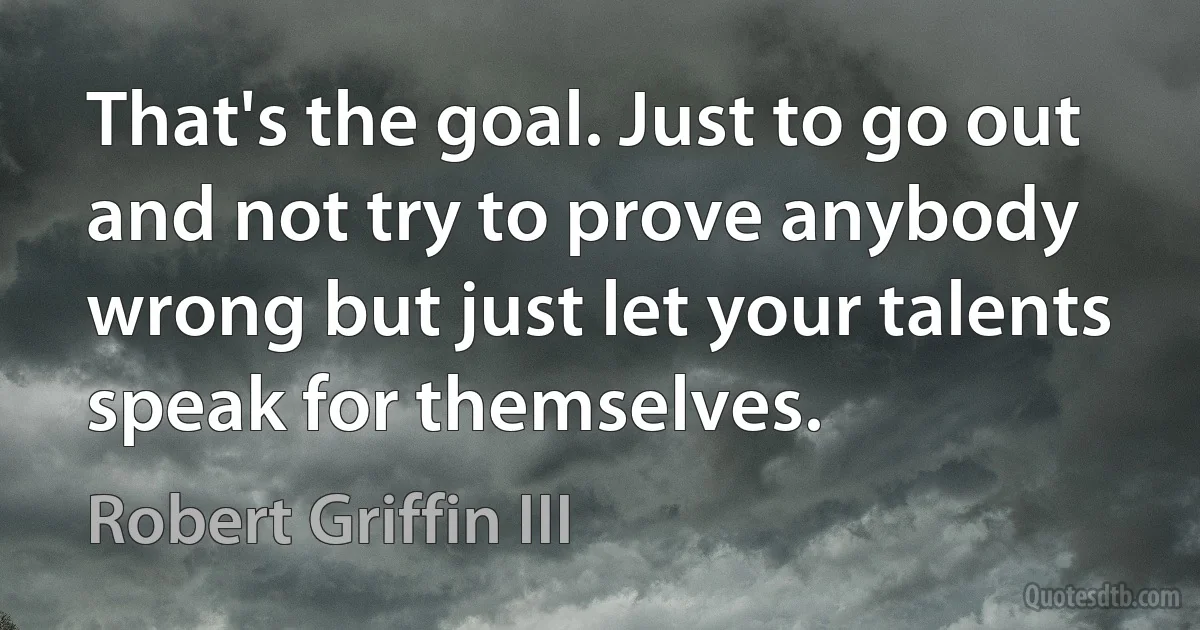 That's the goal. Just to go out and not try to prove anybody wrong but just let your talents speak for themselves. (Robert Griffin III)