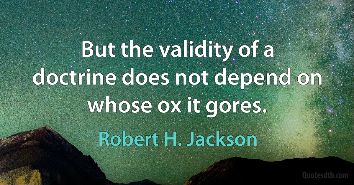 But the validity of a doctrine does not depend on whose ox it gores. (Robert H. Jackson)