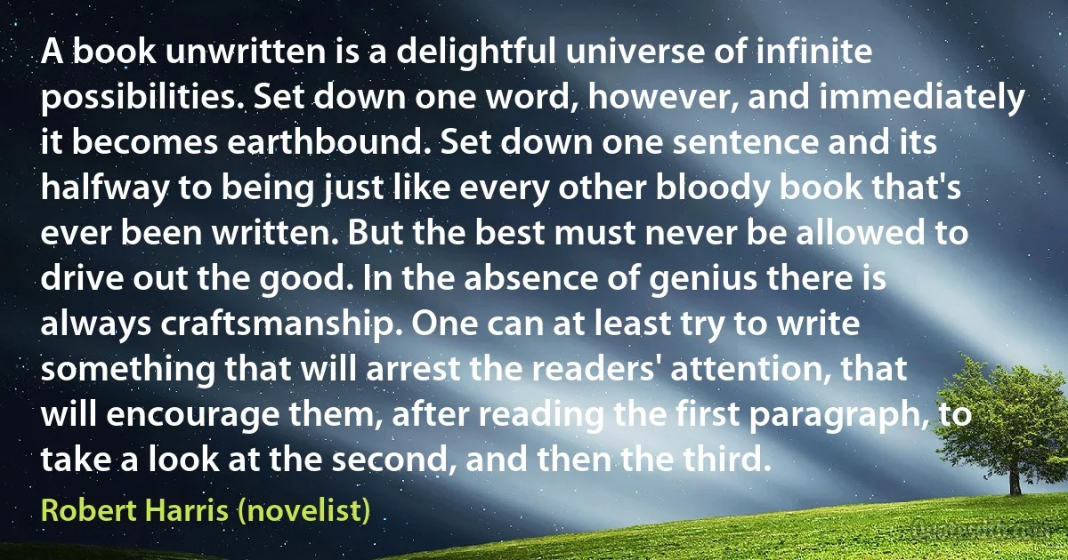 A book unwritten is a delightful universe of infinite possibilities. Set down one word, however, and immediately it becomes earthbound. Set down one sentence and its halfway to being just like every other bloody book that's ever been written. But the best must never be allowed to drive out the good. In the absence of genius there is always craftsmanship. One can at least try to write something that will arrest the readers' attention, that will encourage them, after reading the first paragraph, to take a look at the second, and then the third. (Robert Harris (novelist))