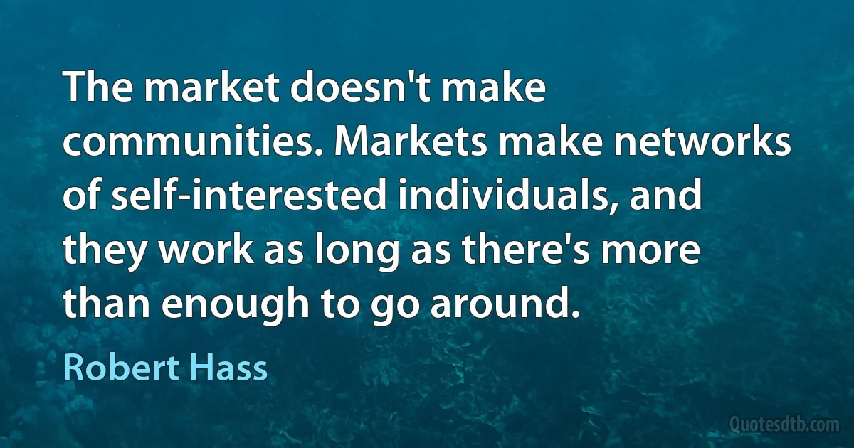 The market doesn't make communities. Markets make networks of self-interested individuals, and they work as long as there's more than enough to go around. (Robert Hass)