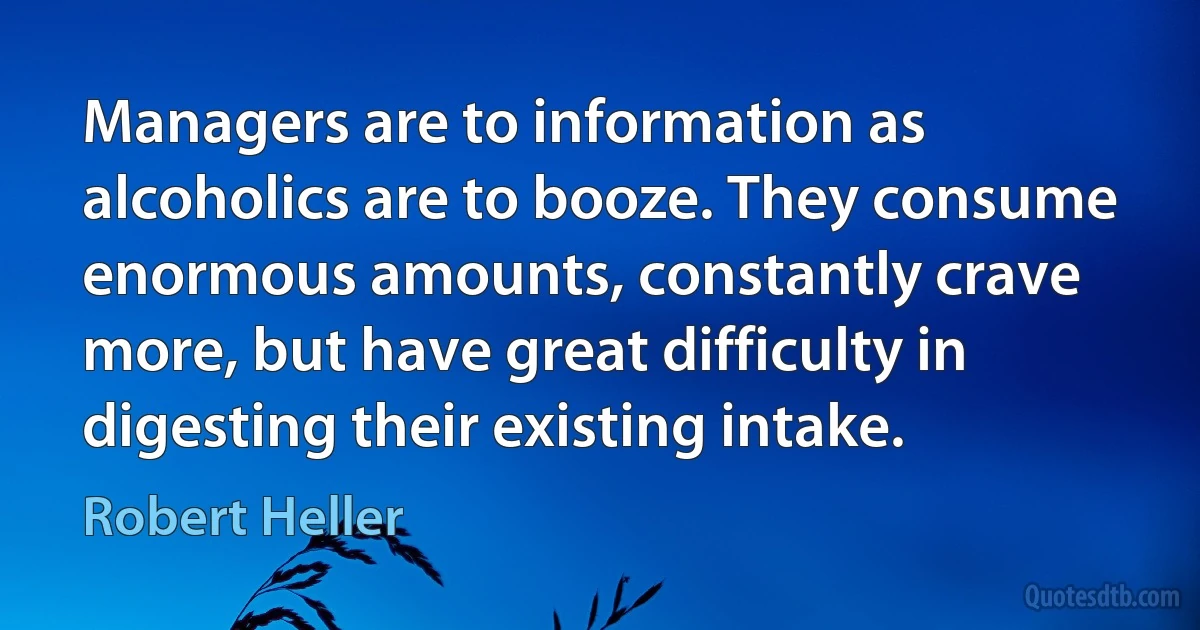 Managers are to information as alcoholics are to booze. They consume enormous amounts, constantly crave more, but have great difficulty in digesting their existing intake. (Robert Heller)