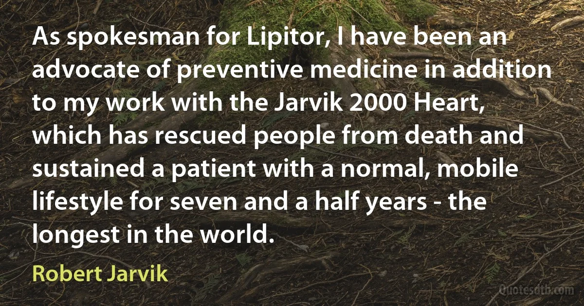 As spokesman for Lipitor, I have been an advocate of preventive medicine in addition to my work with the Jarvik 2000 Heart, which has rescued people from death and sustained a patient with a normal, mobile lifestyle for seven and a half years - the longest in the world. (Robert Jarvik)