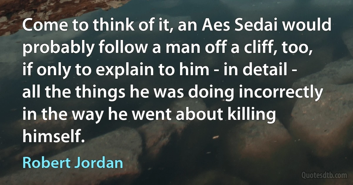 Come to think of it, an Aes Sedai would probably follow a man off a cliff, too, if only to explain to him - in detail - all the things he was doing incorrectly in the way he went about killing himself. (Robert Jordan)