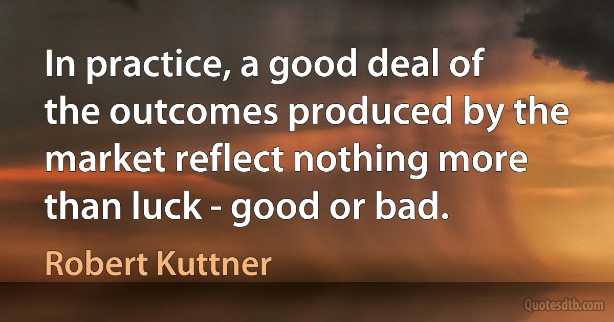 In practice, a good deal of the outcomes produced by the market reflect nothing more than luck - good or bad. (Robert Kuttner)