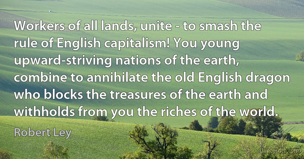 Workers of all lands, unite - to smash the rule of English capitalism! You young upward-striving nations of the earth, combine to annihilate the old English dragon who blocks the treasures of the earth and withholds from you the riches of the world. (Robert Ley)