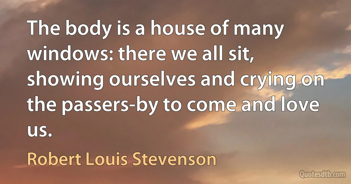 The body is a house of many windows: there we all sit, showing ourselves and crying on the passers-by to come and love us. (Robert Louis Stevenson)