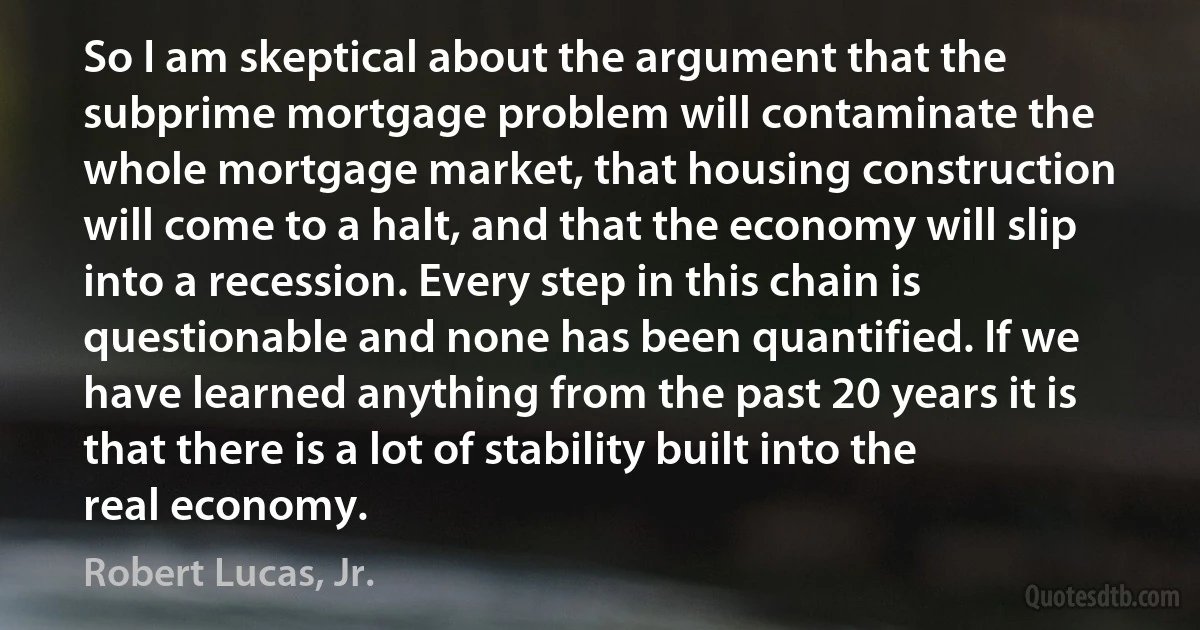 So I am skeptical about the argument that the subprime mortgage problem will contaminate the whole mortgage market, that housing construction will come to a halt, and that the economy will slip into a recession. Every step in this chain is questionable and none has been quantified. If we have learned anything from the past 20 years it is that there is a lot of stability built into the real economy. (Robert Lucas, Jr.)