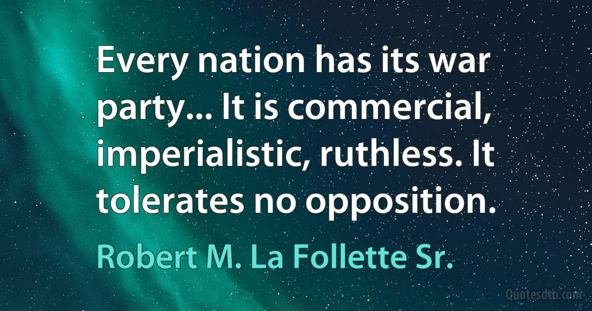 Every nation has its war party... It is commercial, imperialistic, ruthless. It tolerates no opposition. (Robert M. La Follette Sr.)