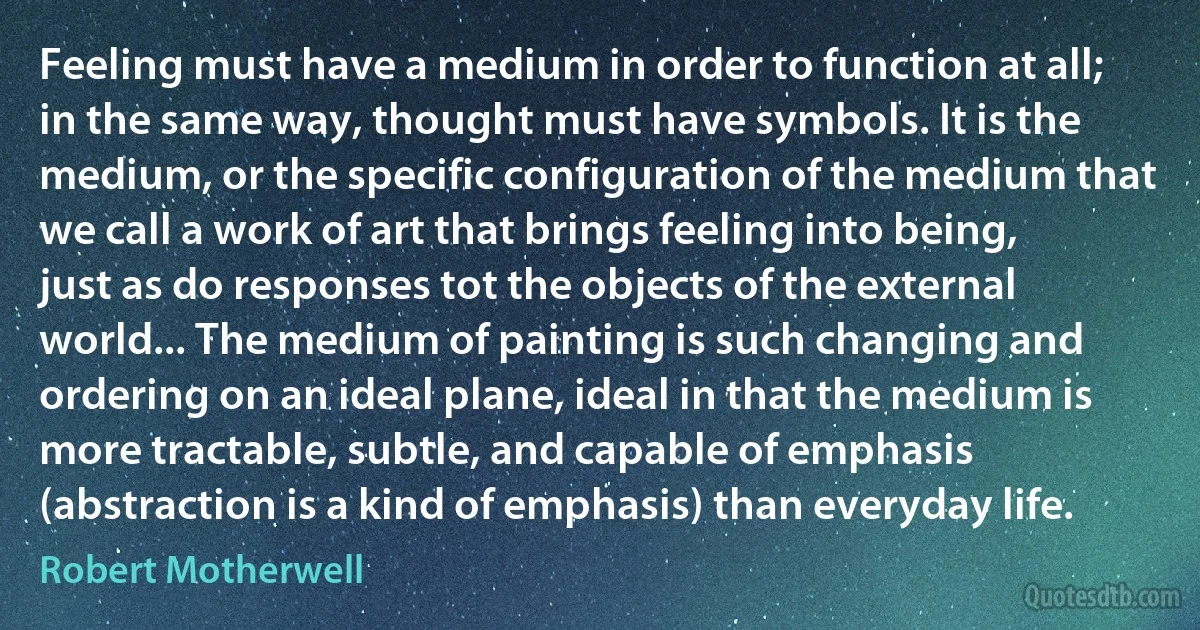 Feeling must have a medium in order to function at all; in the same way, thought must have symbols. It is the medium, or the specific configuration of the medium that we call a work of art that brings feeling into being, just as do responses tot the objects of the external world... The medium of painting is such changing and ordering on an ideal plane, ideal in that the medium is more tractable, subtle, and capable of emphasis (abstraction is a kind of emphasis) than everyday life. (Robert Motherwell)