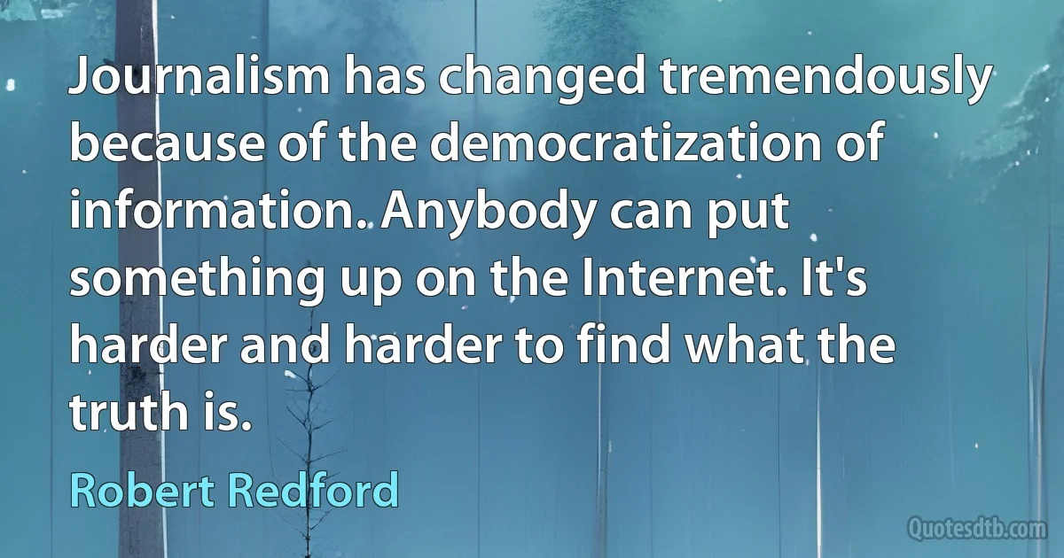 Journalism has changed tremendously because of the democratization of information. Anybody can put something up on the Internet. It's harder and harder to find what the truth is. (Robert Redford)