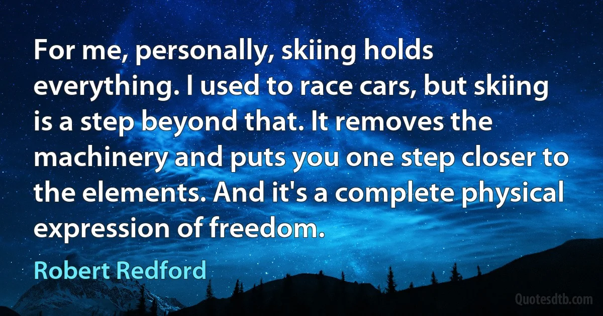 For me, personally, skiing holds everything. I used to race cars, but skiing is a step beyond that. It removes the machinery and puts you one step closer to the elements. And it's a complete physical expression of freedom. (Robert Redford)