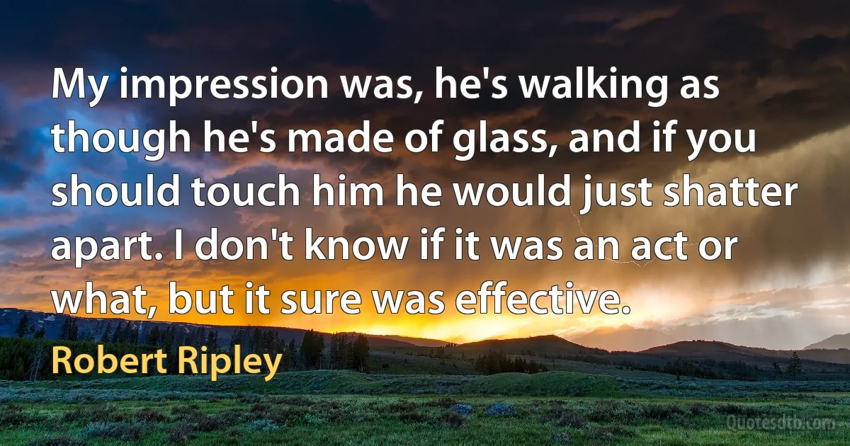 My impression was, he's walking as though he's made of glass, and if you should touch him he would just shatter apart. I don't know if it was an act or what, but it sure was effective. (Robert Ripley)