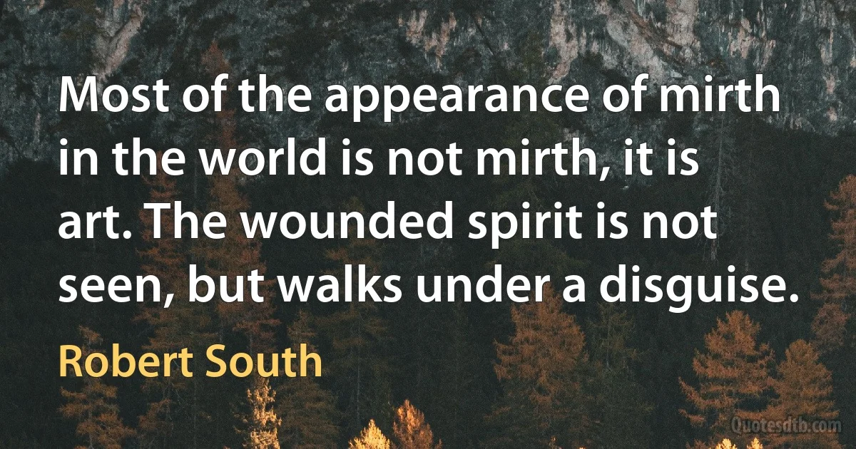 Most of the appearance of mirth in the world is not mirth, it is art. The wounded spirit is not seen, but walks under a disguise. (Robert South)