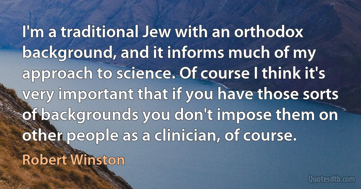 I'm a traditional Jew with an orthodox background, and it informs much of my approach to science. Of course I think it's very important that if you have those sorts of backgrounds you don't impose them on other people as a clinician, of course. (Robert Winston)