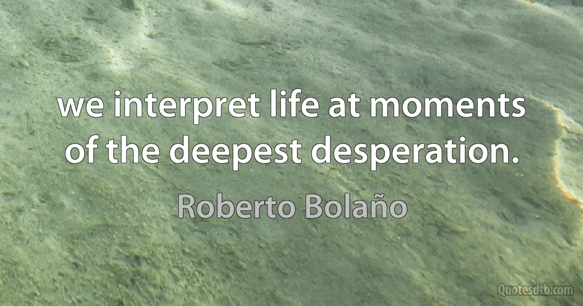 we interpret life at moments of the deepest desperation. (Roberto Bolaño)