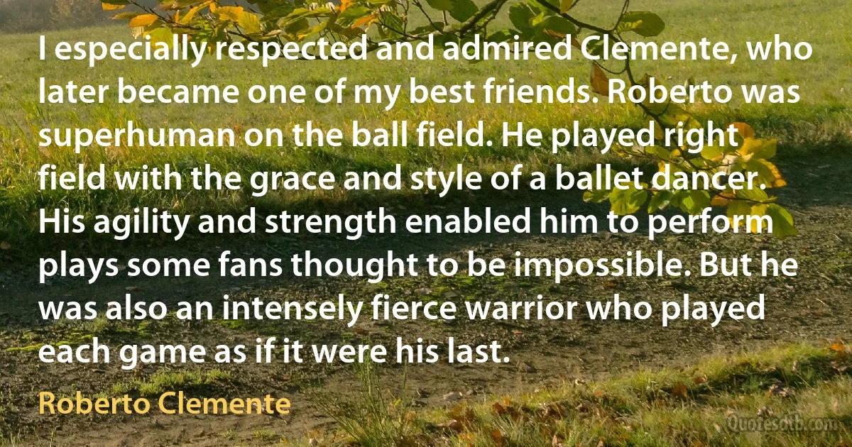 I especially respected and admired Clemente, who later became one of my best friends. Roberto was superhuman on the ball field. He played right field with the grace and style of a ballet dancer. His agility and strength enabled him to perform plays some fans thought to be impossible. But he was also an intensely fierce warrior who played each game as if it were his last. (Roberto Clemente)