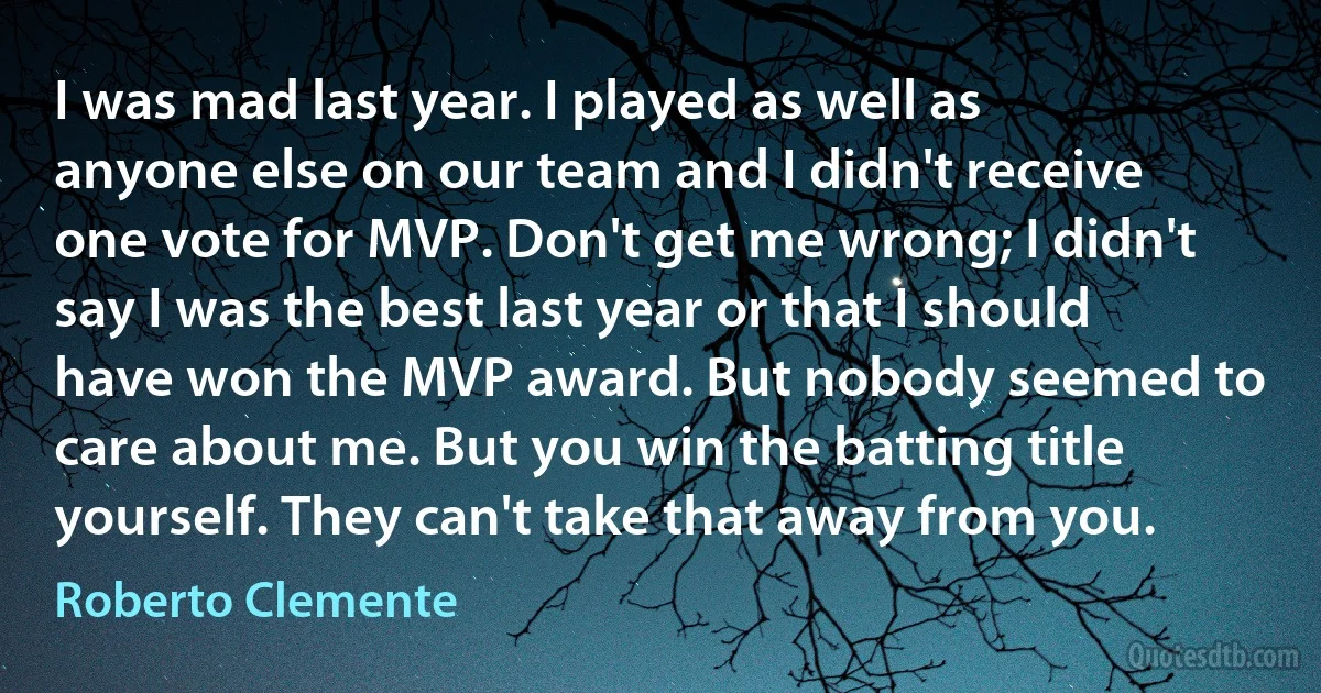 I was mad last year. I played as well as anyone else on our team and I didn't receive one vote for MVP. Don't get me wrong; I didn't say I was the best last year or that I should have won the MVP award. But nobody seemed to care about me. But you win the batting title yourself. They can't take that away from you. (Roberto Clemente)